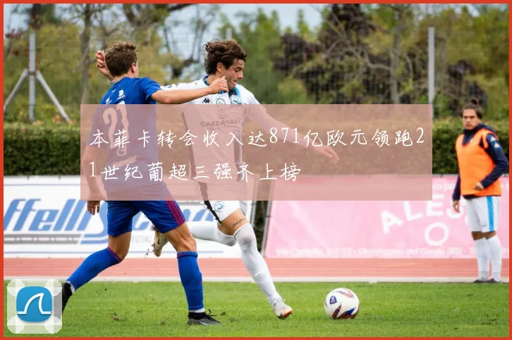 本菲卡转会收入达871亿欧元领跑21世纪葡超三强齐上榜