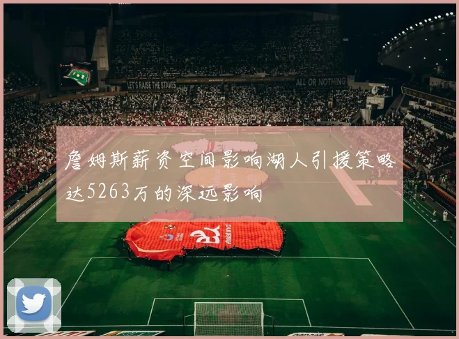 詹姆斯薪资空间影响湖人引援策略达5263万的深远影响