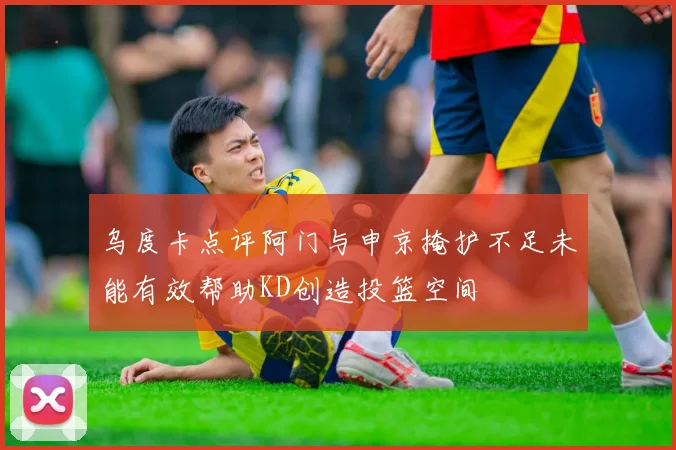 乌度卡点评阿门与申京掩护不足未能有效帮助KD创造投篮空间