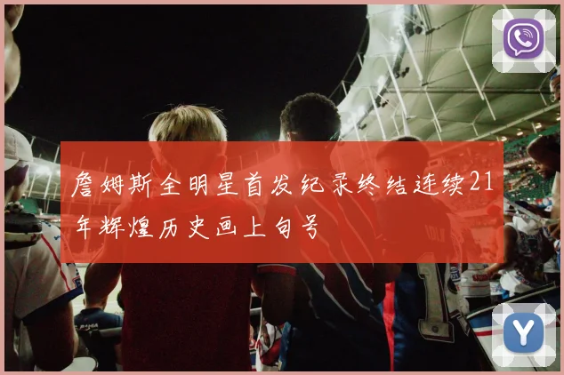 詹姆斯全明星首发纪录终结连续21年辉煌历史画上句号