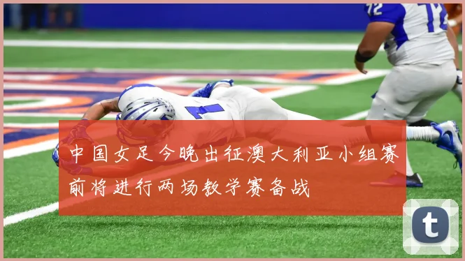 中国女足今晚出征澳大利亚小组赛前将进行两场教学赛备战
