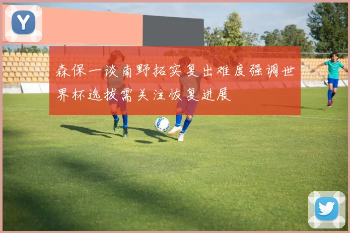 森保一谈南野拓实复出难度强调世界杯选拔需关注恢复进展