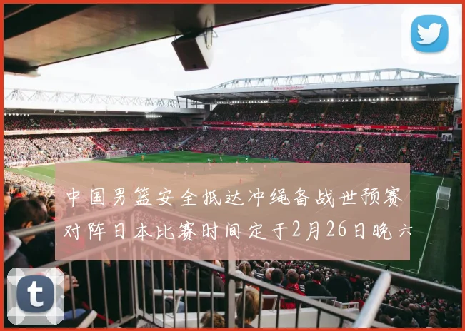 中国男篮安全抵达冲绳备战世预赛对阵日本比赛时间定于2月26日晚六点五分
