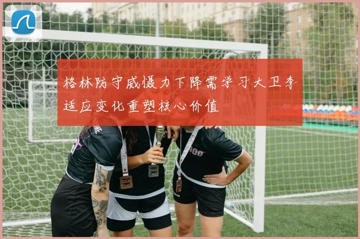 格林防守威慑力下降需学习大卫李适应变化重塑核心价值