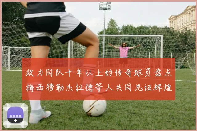效力同队十年以上的传奇球员盘点梅西穆勒杰拉德等人共同见证辉煌岁月