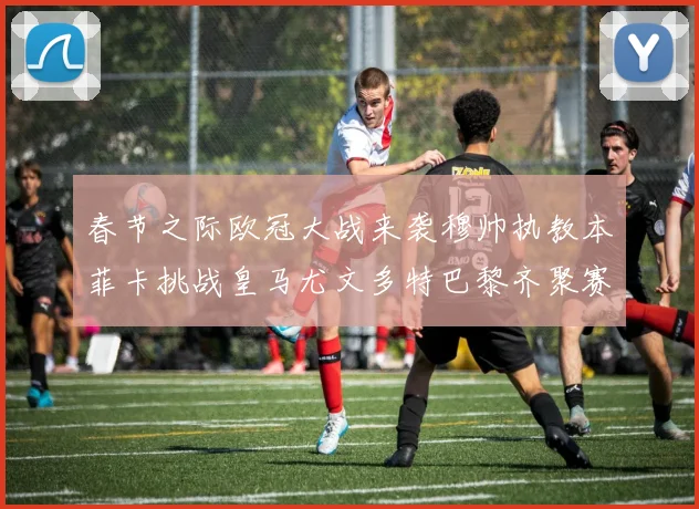 春节之际欧冠大战来袭穆帅执教本菲卡挑战皇马尤文多特巴黎齐聚赛场