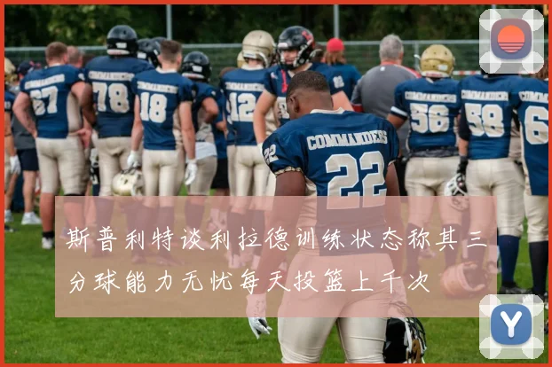 斯普利特谈利拉德训练状态称其三分球能力无忧每天投篮上千次