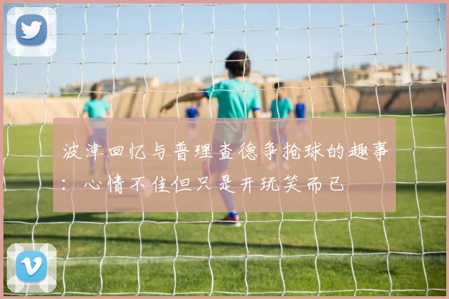 波津回忆与普理查德争抢球的趣事：心情不佳但只是开玩笑而已