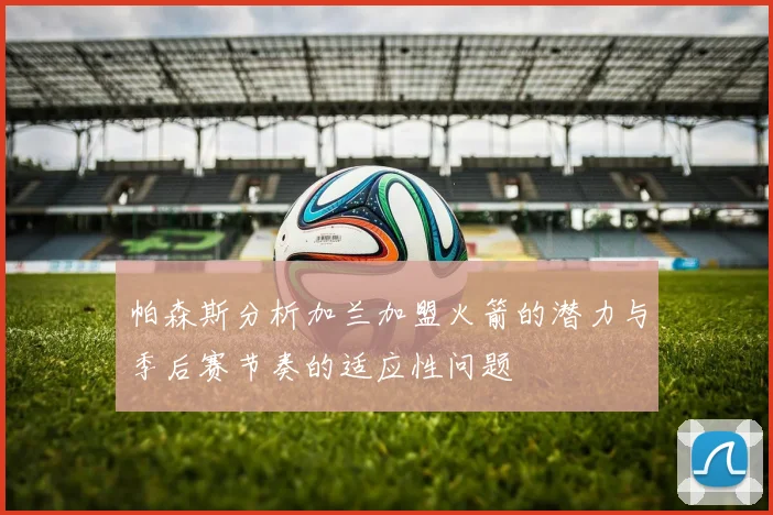 帕森斯分析加兰加盟火箭的潜力与季后赛节奏的适应性问题