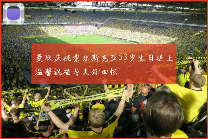 曼联庆祝索尔斯克亚53岁生日送上温馨祝福与美好回忆