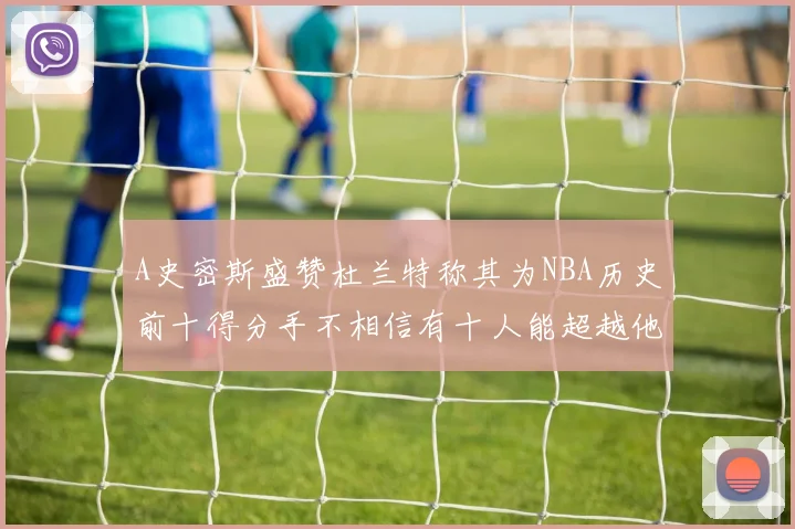 A史密斯盛赞杜兰特称其为NBA历史前十得分手不相信有十人能超越他