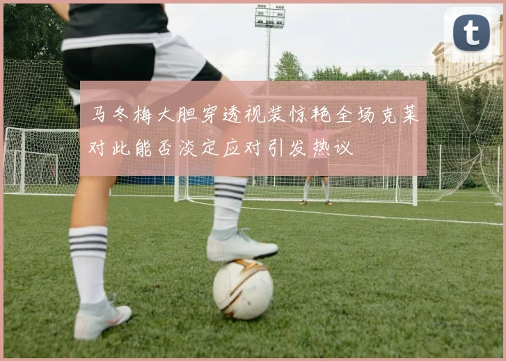 马冬梅大胆穿透视装惊艳全场克莱对此能否淡定应对引发热议