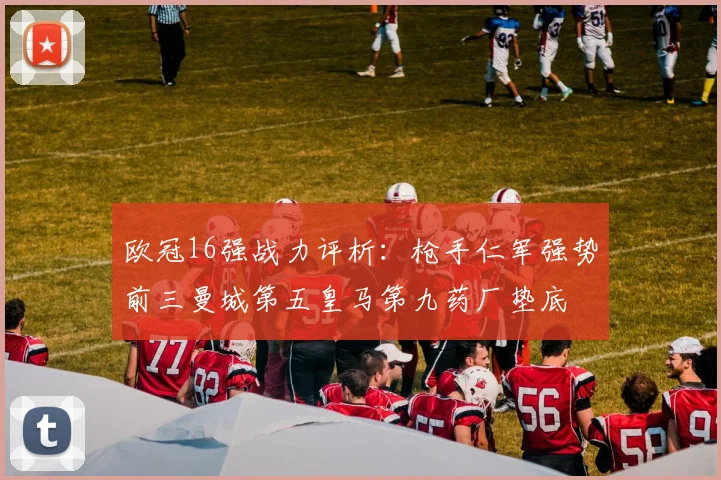 欧冠16强战力评析：枪手仁军强势前三曼城第五皇马第九药厂垫底