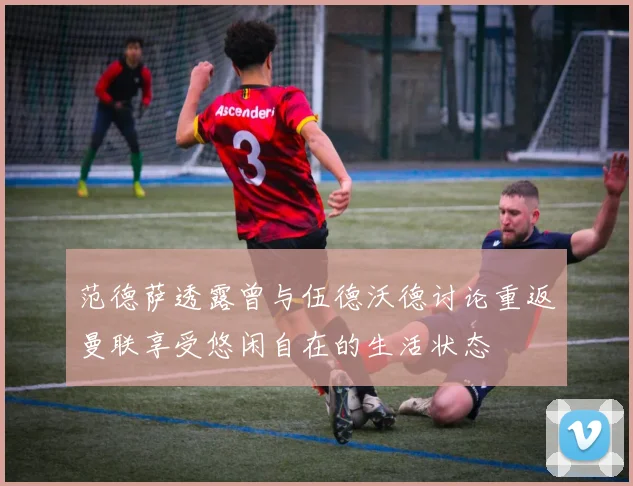 范德萨透露曾与伍德沃德讨论重返曼联享受悠闲自在的生活状态