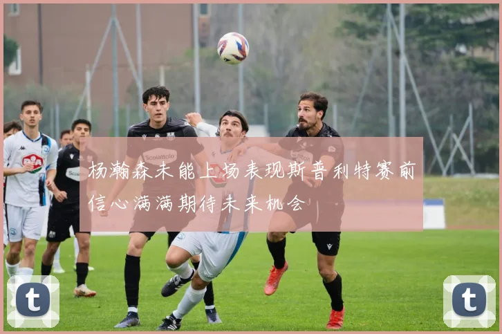 杨瀚森未能上场表现斯普利特赛前信心满满期待未来机会