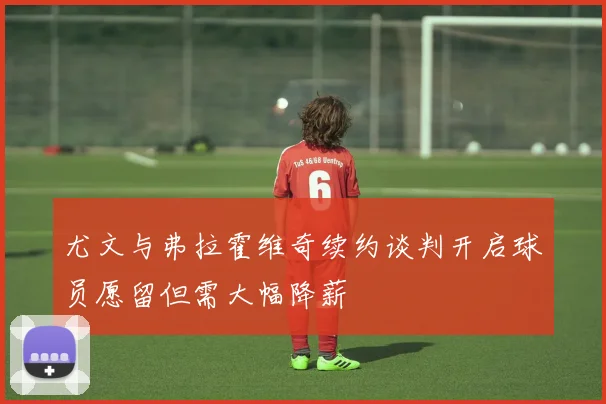 尤文与弗拉霍维奇续约谈判开启球员愿留但需大幅降薪