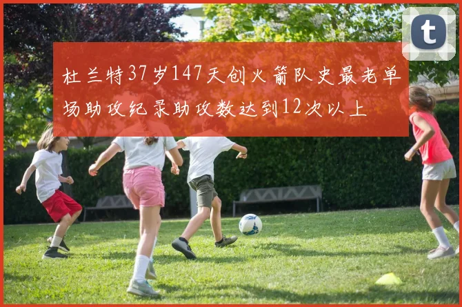 杜兰特37岁147天创火箭队史最老单场助攻纪录助攻数达到12次以上