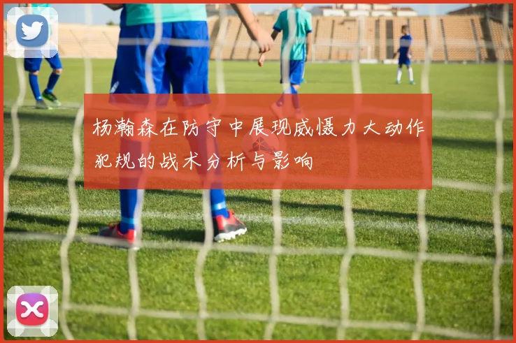 杨瀚森在防守中展现威慑力大动作犯规的战术分析与影响